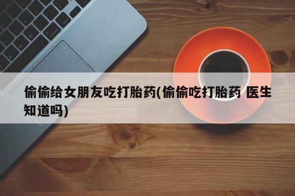 私人卖打胎药的联系方式微信偷偷给女朋友吃打胎药(偷偷吃打胎药 医生知道吗)