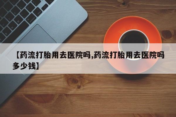 私人卖打胎药的联系方式微信【药流打胎用去医院吗,药流打胎用去医院吗多少钱】