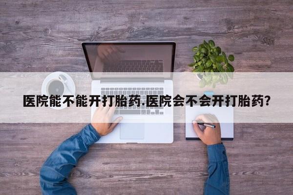 私人卖打胎药的联系方式微信医院能不能开打胎药.医院会不会开打胎药？