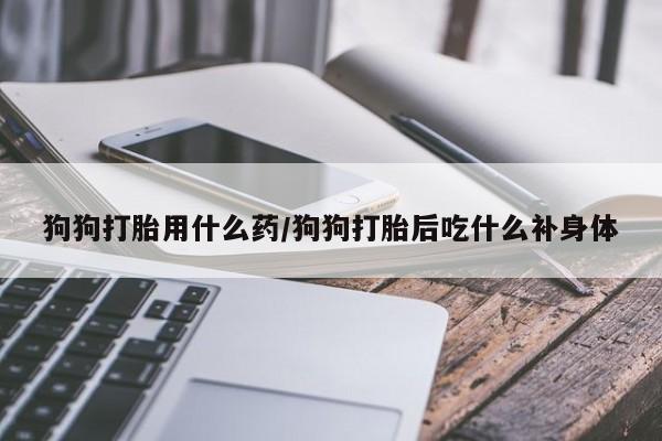 私人卖打胎药的联系方式微信狗狗打胎用什么药/狗狗打胎后吃什么补身体