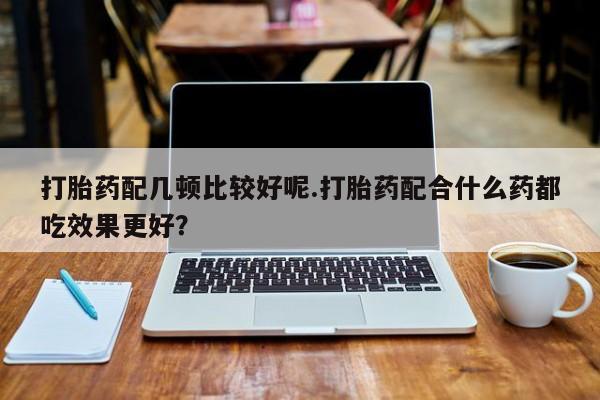 私人卖打胎药的联系方式微信打胎药配几顿比较好呢.打胎药配合什么药都吃效果更好？