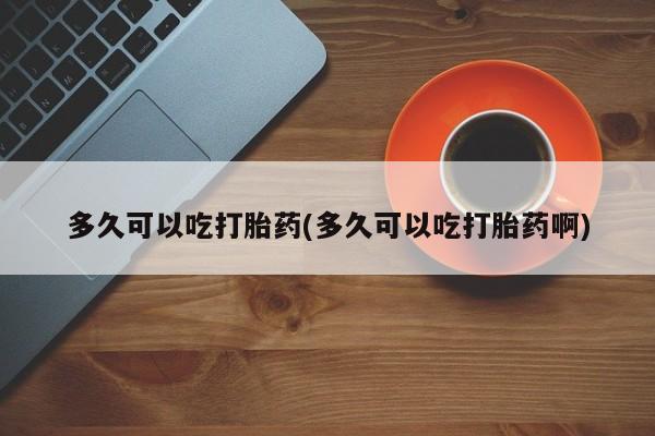 私人卖打胎药的联系方式微信多久可以吃打胎药(多久可以吃打胎药啊)