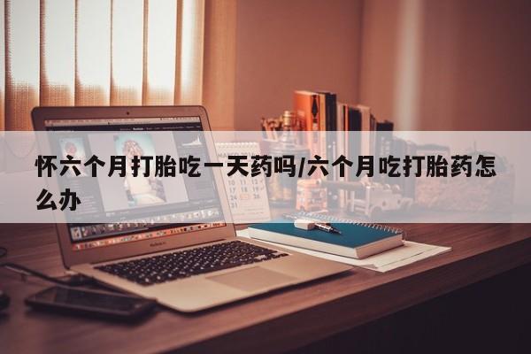 私人卖打胎药的联系方式微信怀六个月打胎吃一天药吗/六个月吃打胎药怎么办