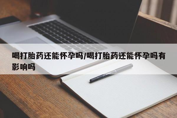 私人卖打胎药的联系方式微信喝打胎药还能怀孕吗/喝打胎药还能怀孕吗有影响吗