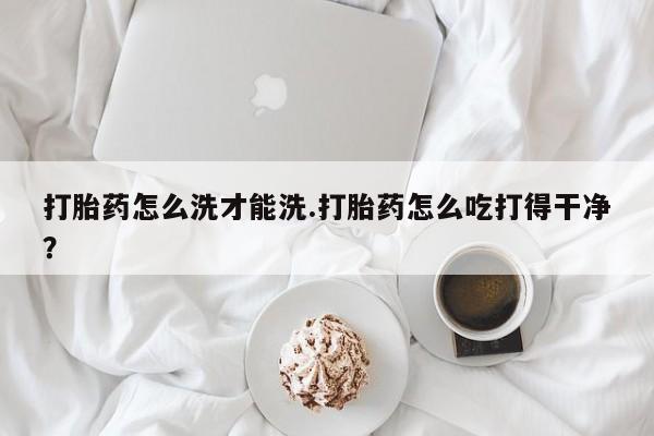 私人卖打胎药的联系方式微信打胎药怎么洗才能洗.打胎药怎么吃打得干净？