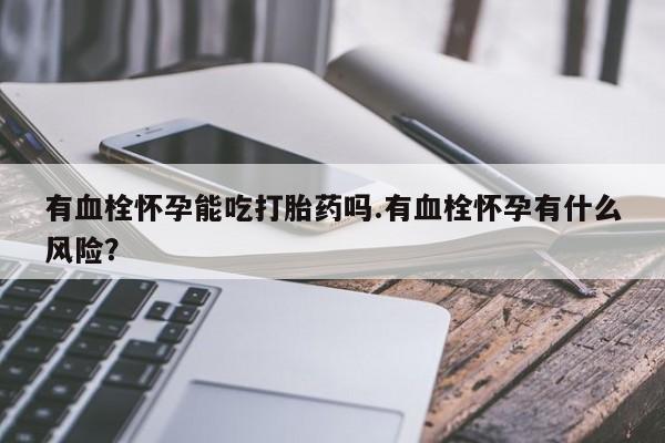 私人卖打胎药的联系方式微信有血栓怀孕能吃打胎药吗.有血栓怀孕有什么风险？