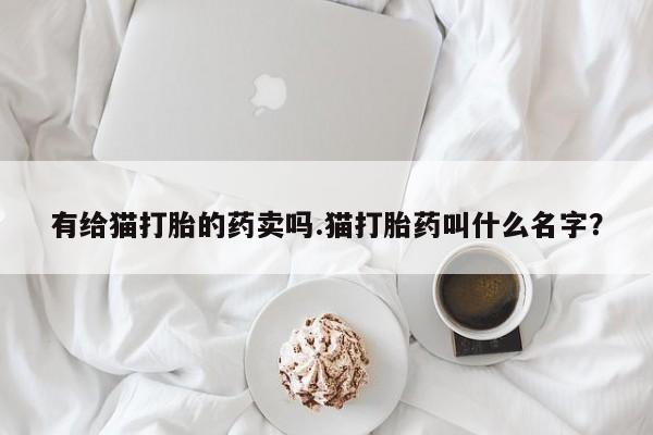 私人卖打胎药的联系方式微信有给猫打胎的药卖吗.猫打胎药叫什么名字？